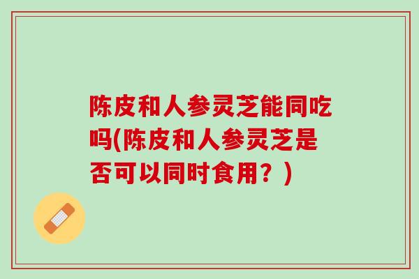 陈皮和人参灵芝能同吃吗(陈皮和人参灵芝是否可以同时食用？)