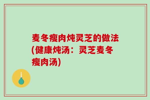 麦冬瘦肉炖灵芝的做法(健康炖汤：灵芝麦冬瘦肉汤)