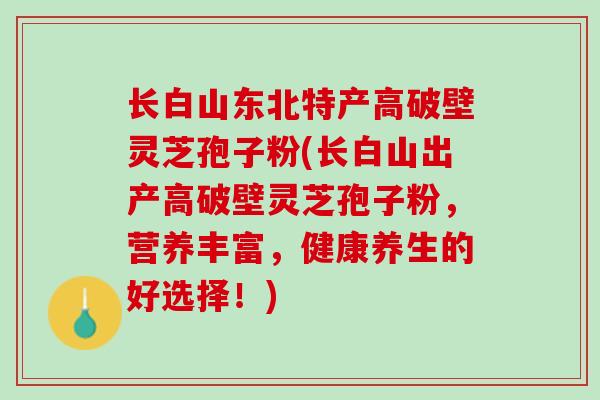 长白山东北特产高破壁灵芝孢子粉(长白山出产高破壁灵芝孢子粉，营养丰富，健康养生的好选择！)