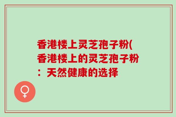 香港楼上灵芝孢子粉(香港楼上的灵芝孢子粉:天然健康的选择 香港楼上灵芝孢子粉(香港楼上的灵芝孢子粉:天然健康的选择