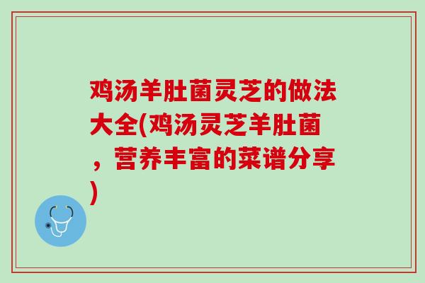 鸡汤羊肚菌灵芝的做法大全(鸡汤灵芝羊肚菌，营养丰富的菜谱分享)