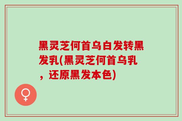 黑灵芝何首乌白发转黑发乳(黑灵芝何首乌乳，还原黑发本色)
