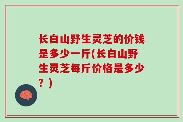 长白山野生灵芝的价钱是多少一斤(长白山野生灵芝每斤价格是多少？)