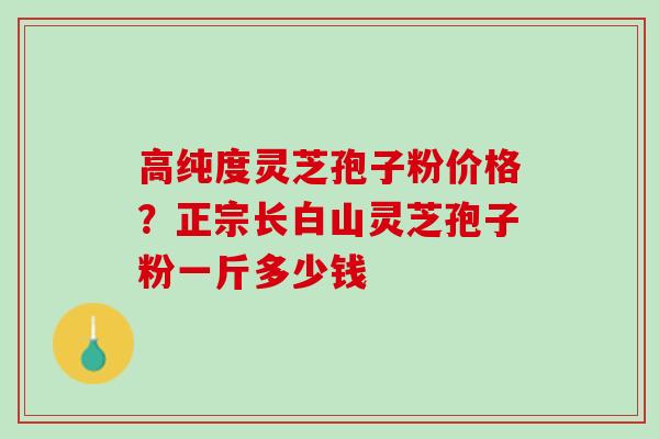 高纯度灵芝孢子粉价格？正宗长白山灵芝孢子粉一斤多少钱