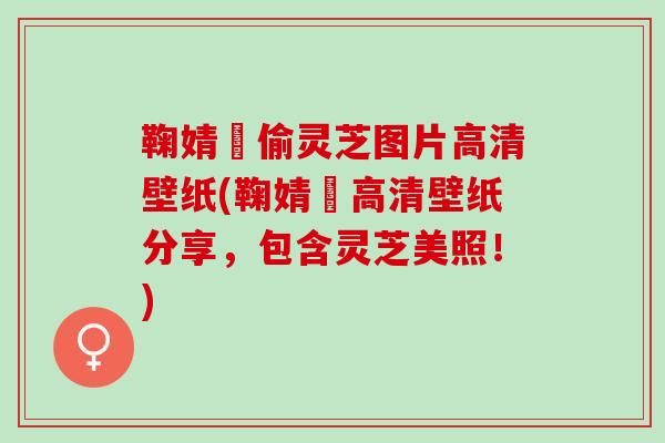 鞠婧祎偷灵芝图片高清壁纸(鞠婧祎高清壁纸分享，包含灵芝美照！)