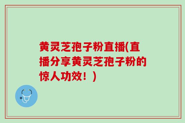 黄灵芝孢子粉直播(直播分享黄灵芝孢子粉的惊人功效！)