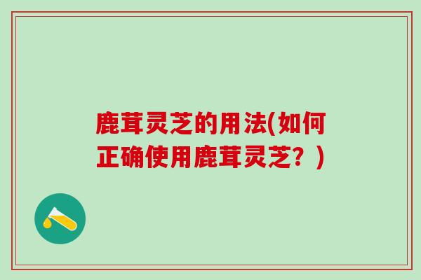 鹿茸灵芝的用法(如何正确使用鹿茸灵芝？)