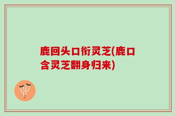 鹿回头口衔灵芝(鹿口含灵芝翻身归来)