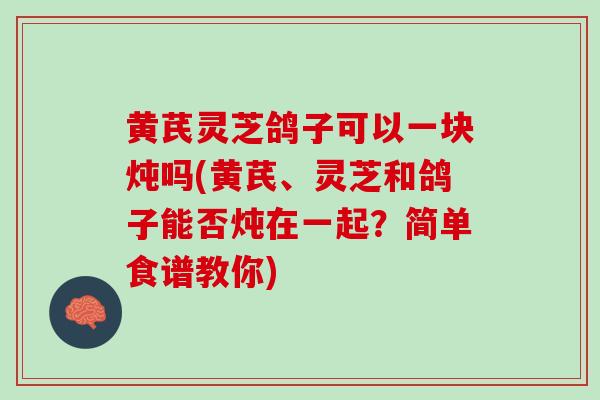 黄芪灵芝鸽子可以一块炖吗(黄芪、灵芝和鸽子能否炖在一起？简单食谱教你)