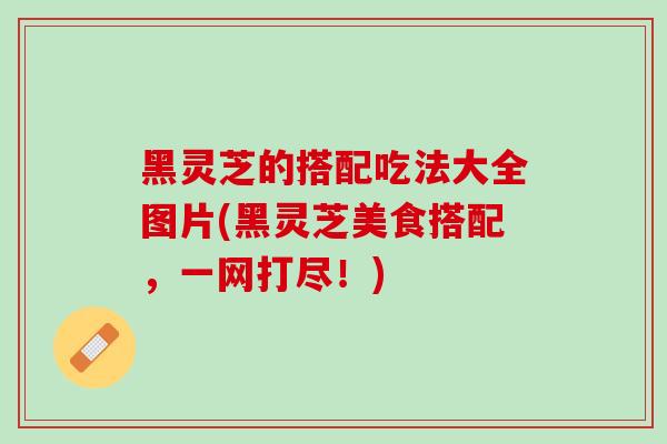 黑灵芝的搭配吃法大全图片(黑灵芝美食搭配,一网打尽!) 黑灵芝的搭配吃法大全图片(黑灵芝美食搭配,一网打尽!)