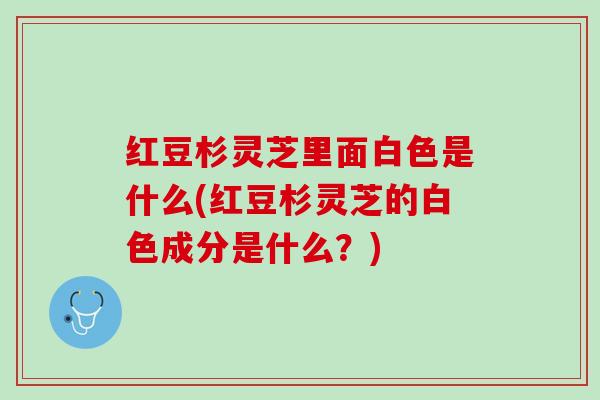 红豆杉灵芝里面白色是什么(红豆杉灵芝的白色成分是什么？)