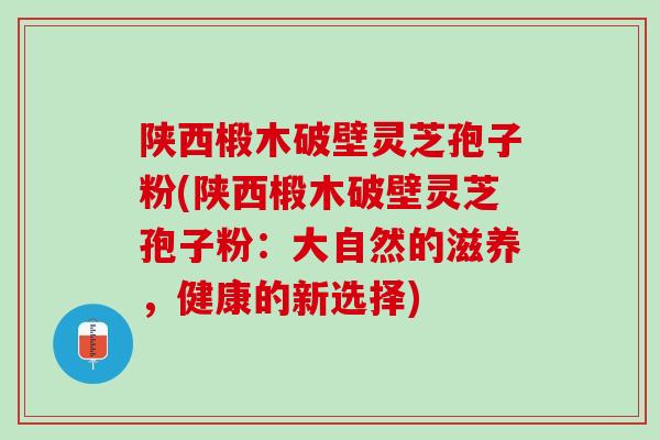 陕西椴木破壁灵芝孢子粉(陕西椴木破壁灵芝孢子粉：大自然的滋养，健康的新选择)