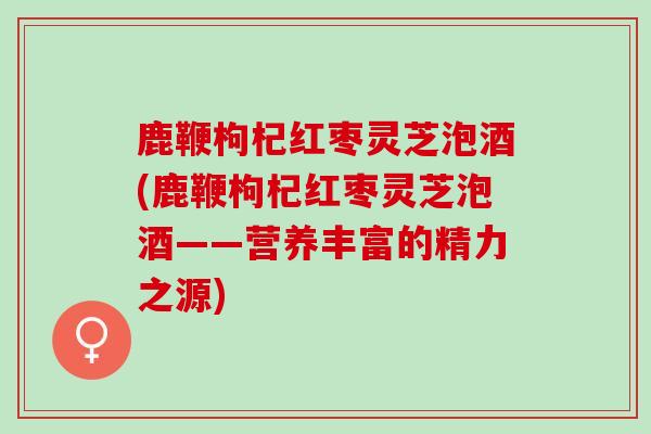 鹿鞭枸杞红枣灵芝泡酒(鹿鞭枸杞红枣灵芝泡酒——营养丰富的精力之源)