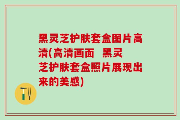 黑灵芝护肤套盒图片高清(高清画面  黑灵芝护肤套盒照片展现出来的美感)
