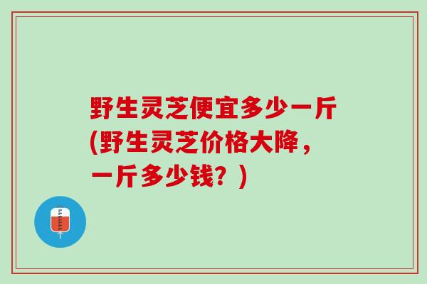 野生灵芝便宜多少一斤(野生灵芝价格大降，一斤多少钱？)