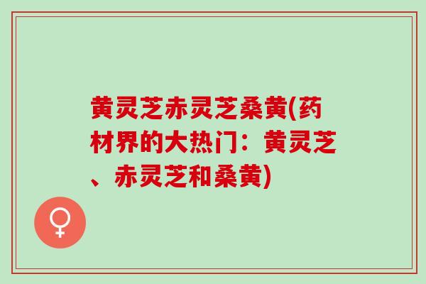 黄灵芝赤灵芝桑黄(药材界的大热门：黄灵芝、赤灵芝和桑黄)