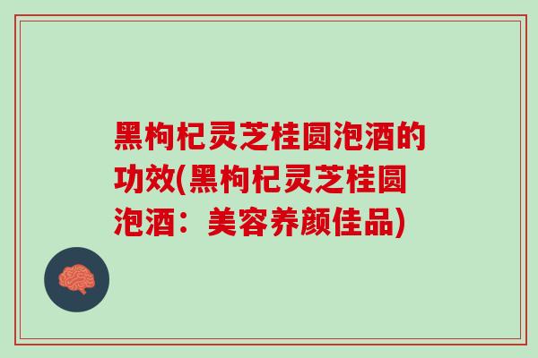 黑枸杞灵芝桂圆泡酒的功效(黑枸杞灵芝桂圆泡酒：美容养颜佳品)