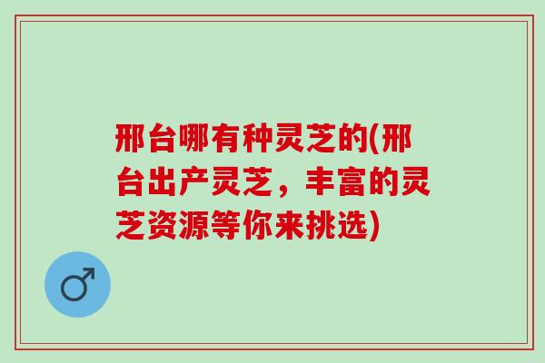 邢台哪有种灵芝的(邢台出产灵芝，丰富的灵芝资源等你来挑选)