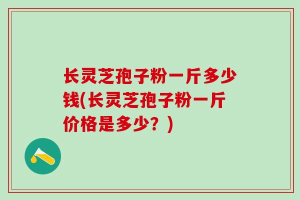长灵芝孢子粉一斤多少钱(长灵芝孢子粉一斤价格是多少？)