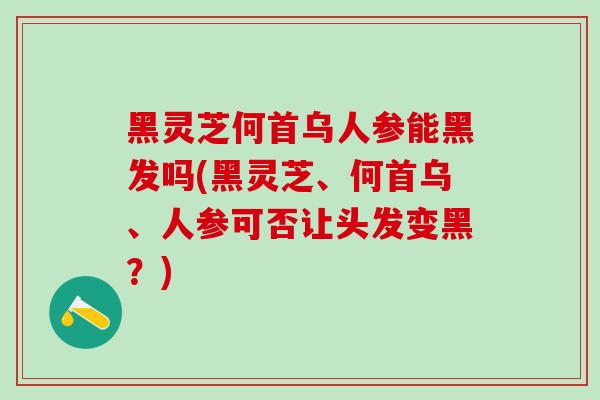 黑灵芝何首乌人参能黑发吗(黑灵芝、何首乌、人参可否让头发变黑？)