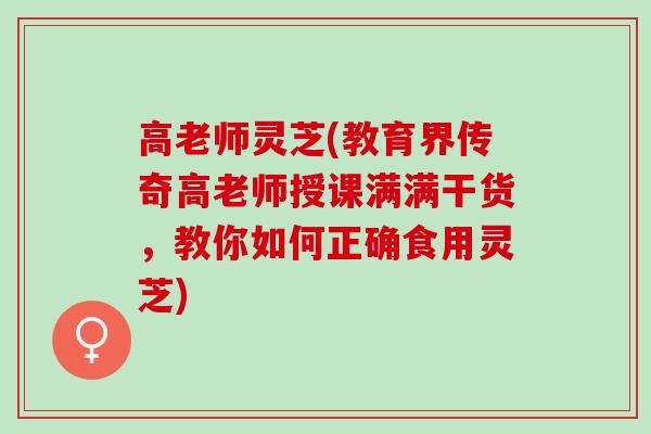 高老师灵芝(教育界传奇高老师授课满满干货，教你如何正确食用灵芝)