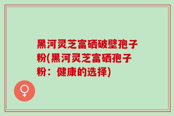黑河灵芝富硒破壁孢子粉(黑河灵芝富硒孢子粉：健康的选择)
