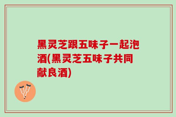 黑灵芝跟五味子一起泡酒(黑灵芝五味子共同献良酒)