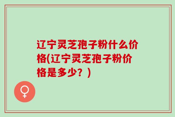 辽宁灵芝孢子粉什么价格(辽宁灵芝孢子粉价格是多少?) 辽宁灵芝孢子粉什么价格(辽宁灵芝孢子粉价格是多少?)