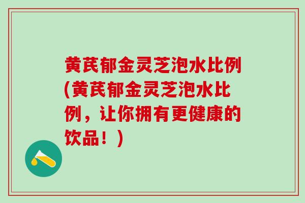 黄芪郁金灵芝泡水比例(黄芪郁金灵芝泡水比例，让你拥有更健康的饮品！)