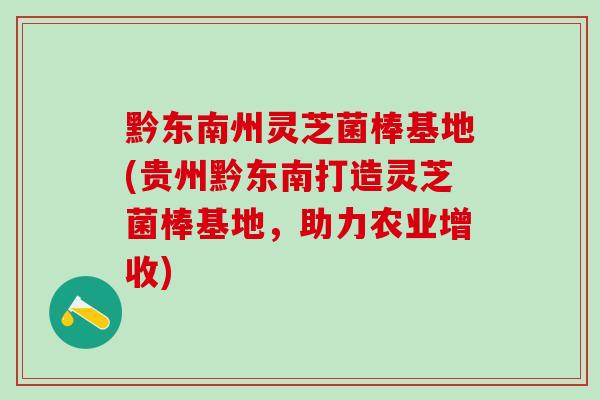 黔东南州灵芝菌棒基地(贵州黔东南打造灵芝菌棒基地，助力农业增收)