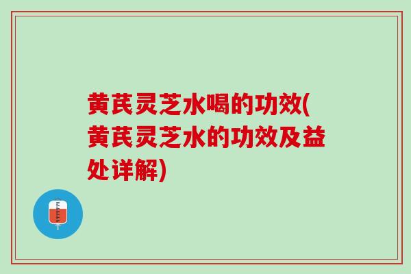 黄芪灵芝水喝的功效(黄芪灵芝水的功效及益处详解)