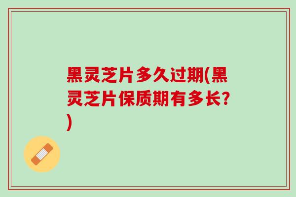 黑灵芝片多久过期(黑灵芝片保质期有多长？)
