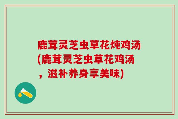 鹿茸灵芝虫草花炖鸡汤(鹿茸灵芝虫草花鸡汤，滋补养身享美味)