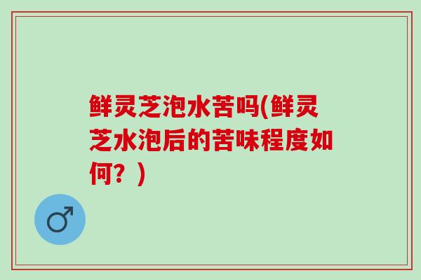鲜灵芝泡水苦吗(鲜灵芝水泡后的苦味程度如何？)