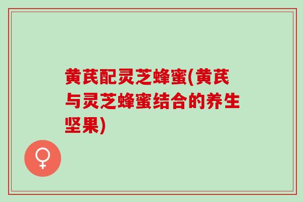 黄芪配灵芝蜂蜜(黄芪与灵芝蜂蜜结合的养生坚果)