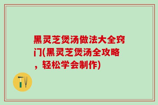 黑灵芝煲汤做法大全窍门(黑灵芝煲汤全攻略，轻松学会制作)