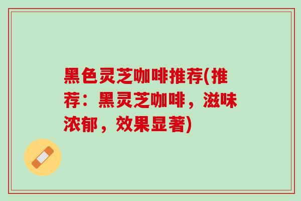 黑色灵芝咖啡推荐(推荐：黑灵芝咖啡，滋味浓郁，效果显著)
