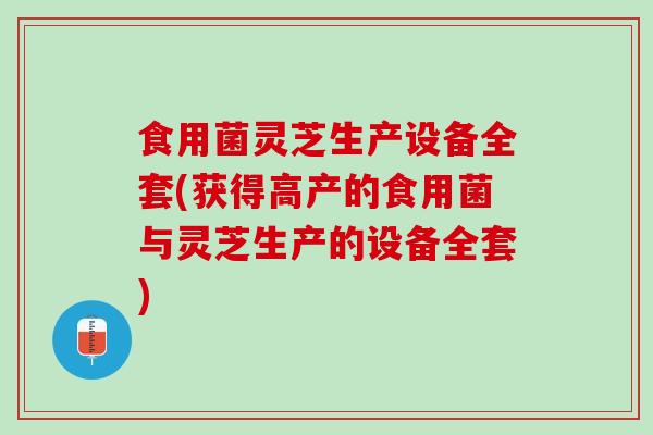 食用菌灵芝生产设备全套(获得高产的食用菌与灵芝生产的设备全套)