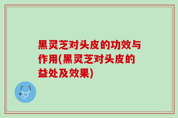 黑灵芝对头皮的功效与作用(黑灵芝对头皮的益处及效果)
