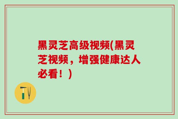 黑灵芝高级视频(黑灵芝视频,增强健康达人必看!) 黑灵芝高级视频(黑灵芝视频,增强健康达人必看!)