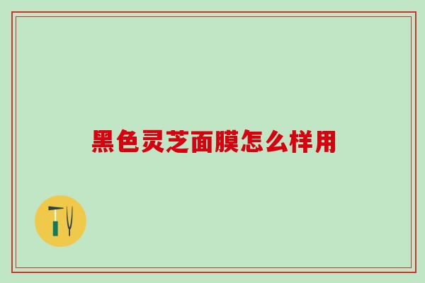 黑色灵芝面膜怎么样用