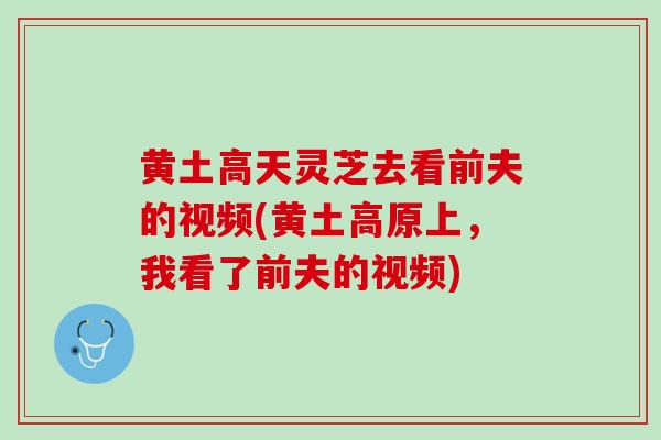 黄土高天灵芝去看前夫的视频(黄土高原上，我看了前夫的视频)