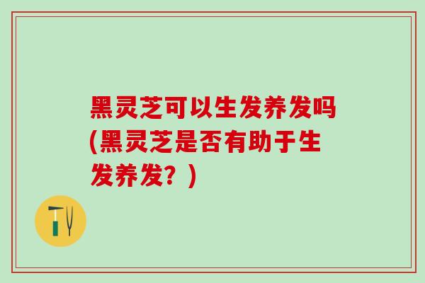 黑灵芝可以生发养发吗(黑灵芝是否有助于生发养发？)