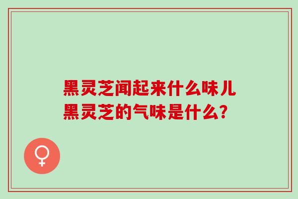 黑灵芝闻起来什么味儿黑灵芝的气味是什么？