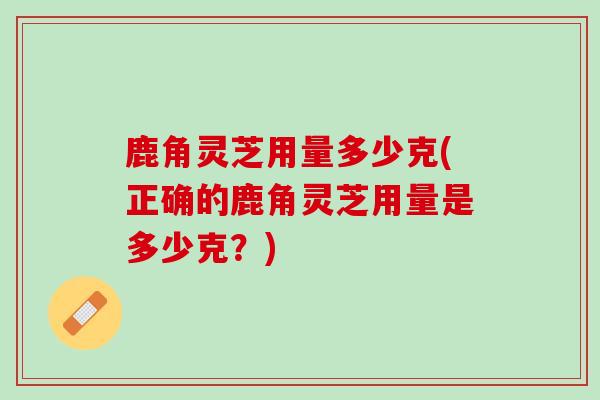 鹿角灵芝用量多少克(正确的鹿角灵芝用量是多少克?) 鹿角灵芝用量多少克(正确的鹿角灵芝用量是多少克?)