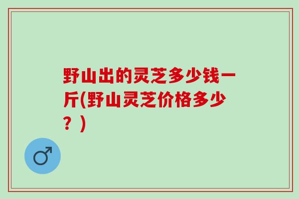 野山出的灵芝多少钱一斤(野山灵芝价格多少？)