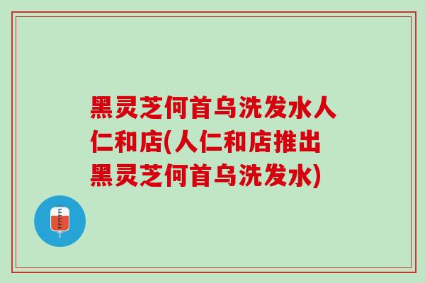 黑灵芝何首乌洗发水人仁和店(人仁和店推出黑灵芝何首乌洗发水)