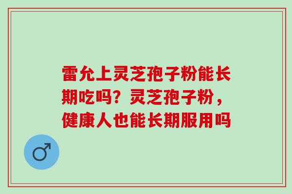 雷允上灵芝孢子粉能长期吃吗？灵芝孢子粉，健康人也能长期服用吗