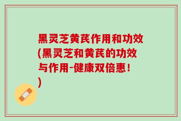 黑灵芝黄芪作用和功效(黑灵芝和黄芪的功效与作用-健康双倍惠！)