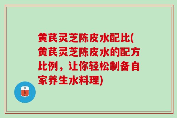 黄芪灵芝陈皮水配比(黄芪灵芝陈皮水的配方比例，让你轻松制备自家养生水料理)